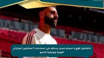 «تشكيل قوي» حسام حسن يستقر على استدعاء 5 محترفين لمباراتى إثيوبيا وبوركينا فاسو